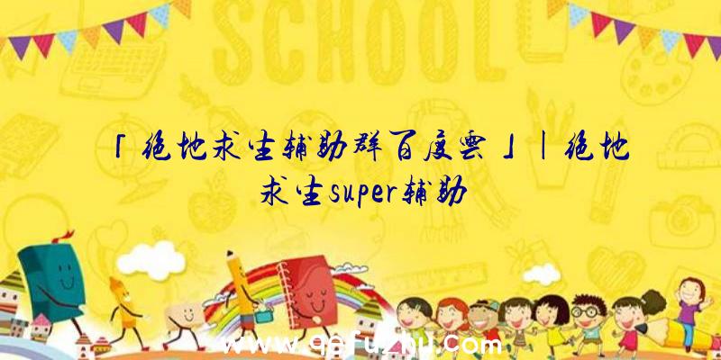 「绝地求生辅助群百度云」|绝地求生super辅助